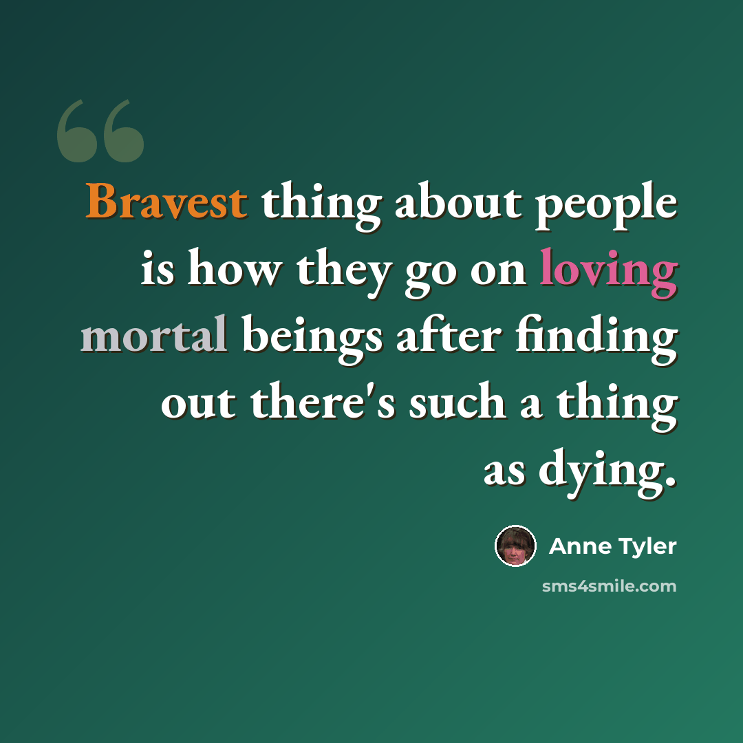 “Bravest thing about people is how they go on loving mortal beings after finding out there's such a thing as dying.” quote by Anne Tyler