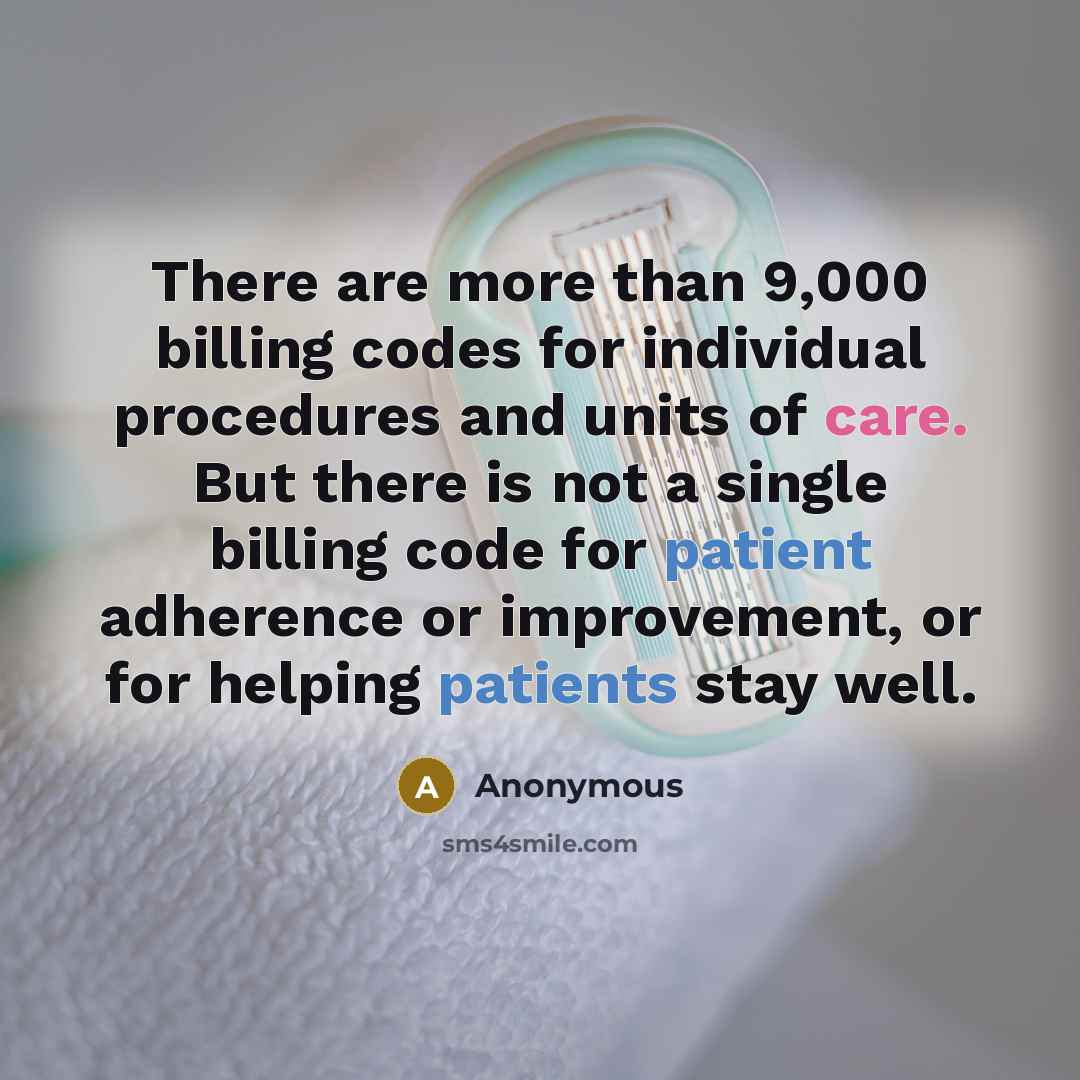 “There are more than 9,000 billing codes for individual procedures and units of care. But there is not a single billing code for patient adherence or improvement, or for helping patients stay well.” quote by Anonymous