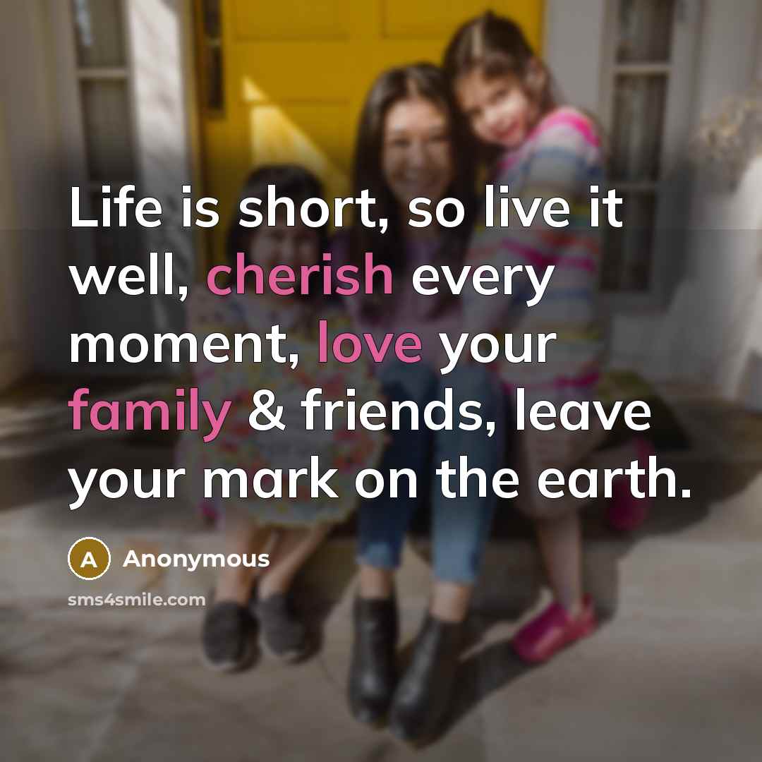 “Life is short, so live it well, cherish every moment, love your family & friends, leave your mark on the earth.” quote by Anonymous