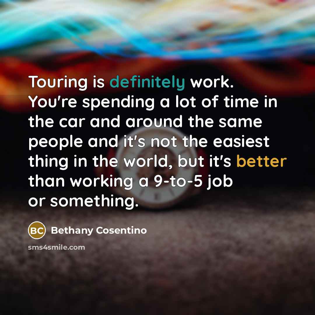 “Touring is definitely work. You're spending a lot of time in the car and around the same people and it's not the easiest thing in the world, but it's better than working a 9-to-5 job or something.” quote by Bethany Cosentino