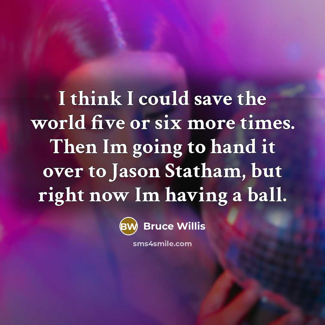 “I think I could save the world five or six more times. Then Im going to hand it over to Jason Statham, but right now Im having a ball.” quote by Bruce Willis