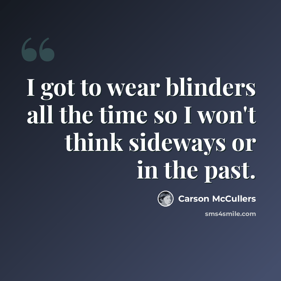“I got to wear blinders all the time so I won't think sideways or in the past.” quote by Carson McCullers