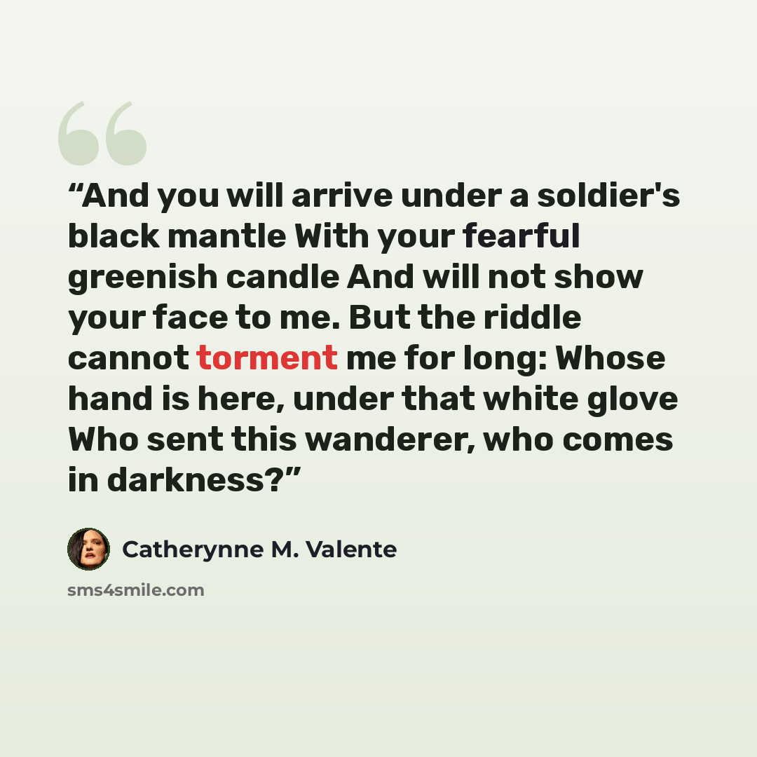 “And you will arrive under a soldier's black mantle With your fearful greenish candle And will not show your face to me. But the riddle cannot torment me for long: Whose hand is here, under that white glove Who sent this wanderer, who comes in darkness?” quote by Catherynne M. Valente