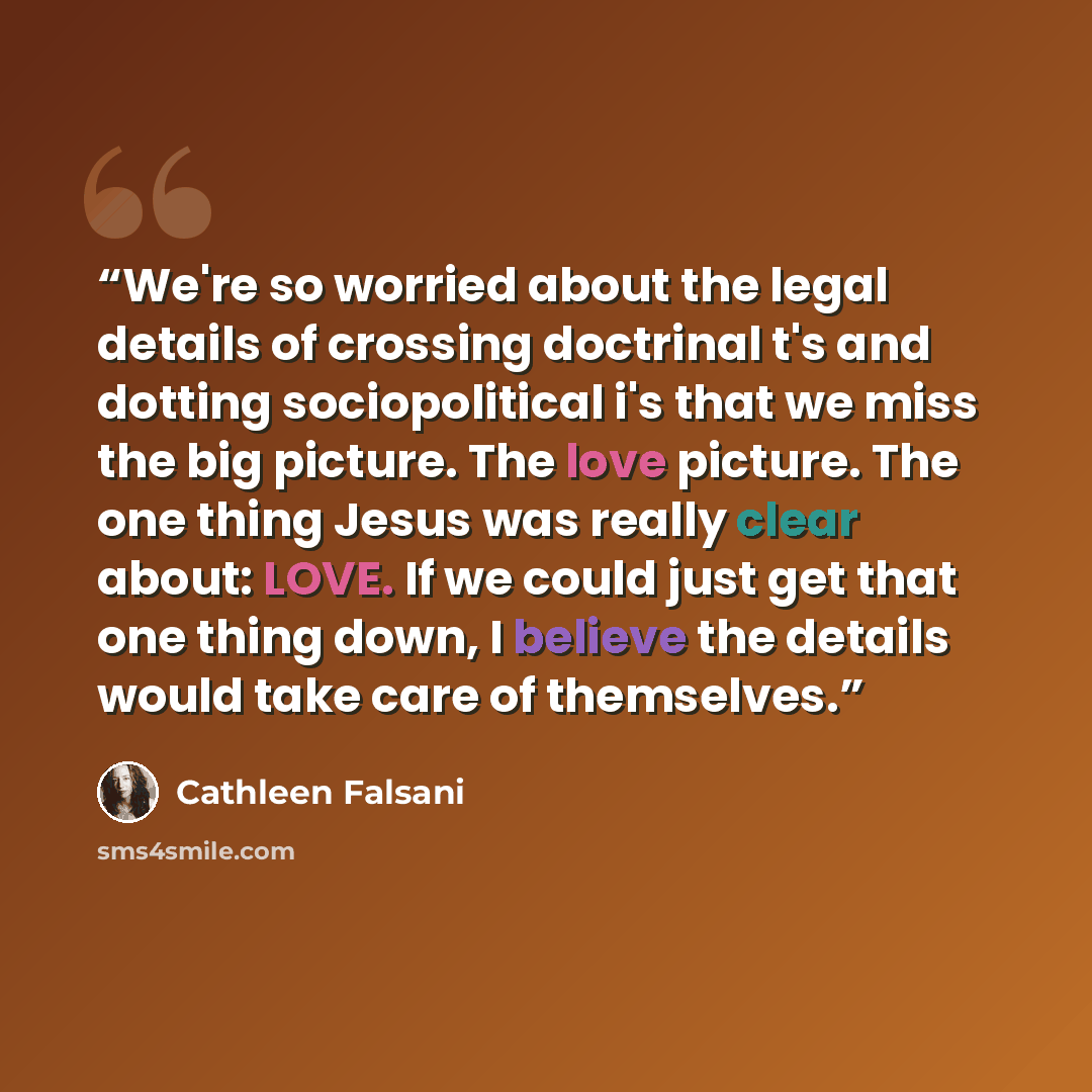 “We're so worried about the legal details of crossing doctrinal t's and dotting sociopolitical i's that we miss the big picture. The love picture. The one thing Jesus was really clear about: LOVE. If we could just get that one thing down, I believe the details would take care of themselves.” quote by Cathleen Falsani