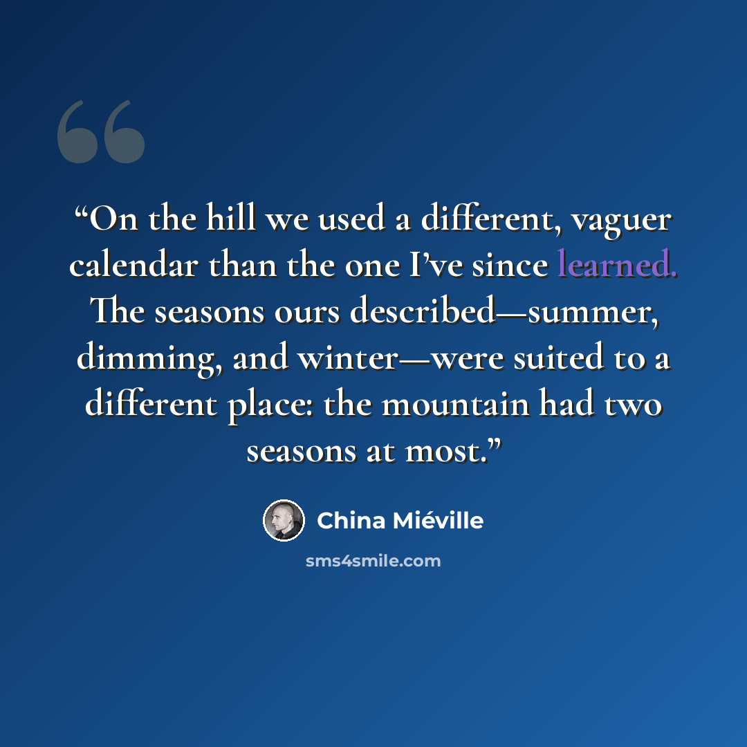 “On the hill we used a different, vaguer calendar than the one I’ve since learned. The seasons ours described—summer, dimming, and winter—were suited to a different place: the mountain had two seasons at most.” quote by China Miéville