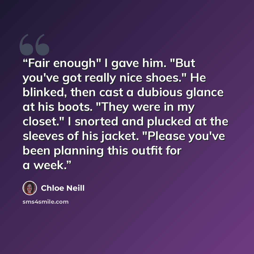 “Fair enough" I gave him. "But you've got really nice shoes." He blinked, then cast a dubious glance at his boots. "They were in my closet." I snorted and plucked at the sleeves of his jacket. "Please you've been planning this outfit for a week.” quote by Chloe Neill
