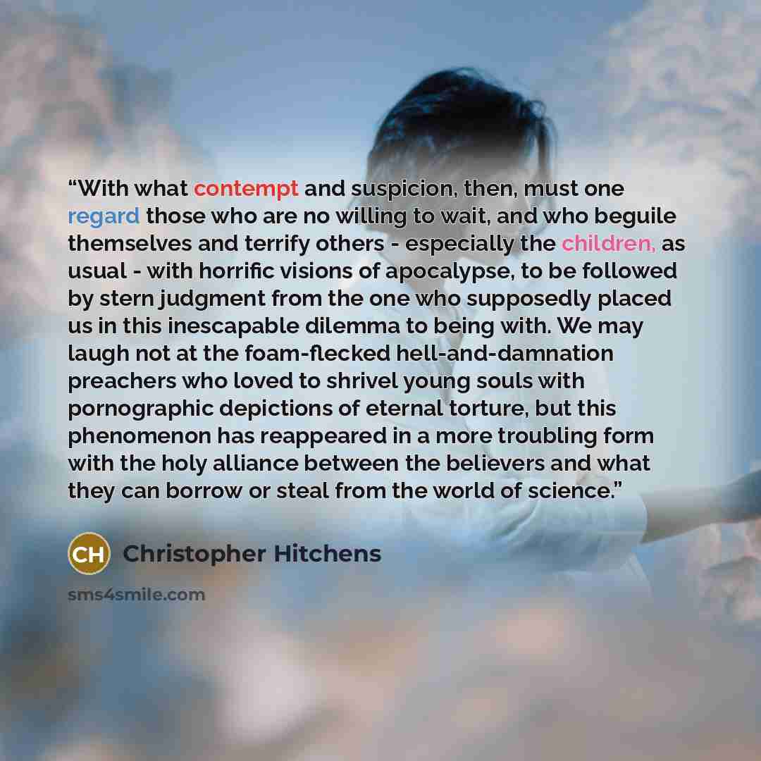 “With what contempt and suspicion, then, must one regard those who are no willing to wait, and who beguile themselves and terrify others - especially the children, as usual - with horrific visions of apocalypse, to be followed by stern judgment from the one who supposedly placed us in this…” quote by Christopher Hitchens