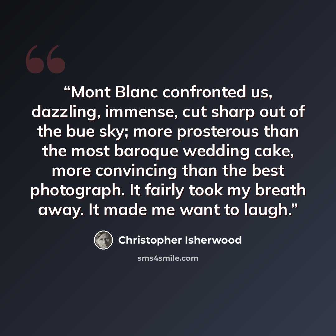 “Mont Blanc confronted us, dazzling, immense, cut sharp out of the bue sky; more prosterous than the most baroque wedding cake, more convincing than the best photograph. It fairly took my breath away. It made me want to laugh.” quote by Christopher Isherwood
