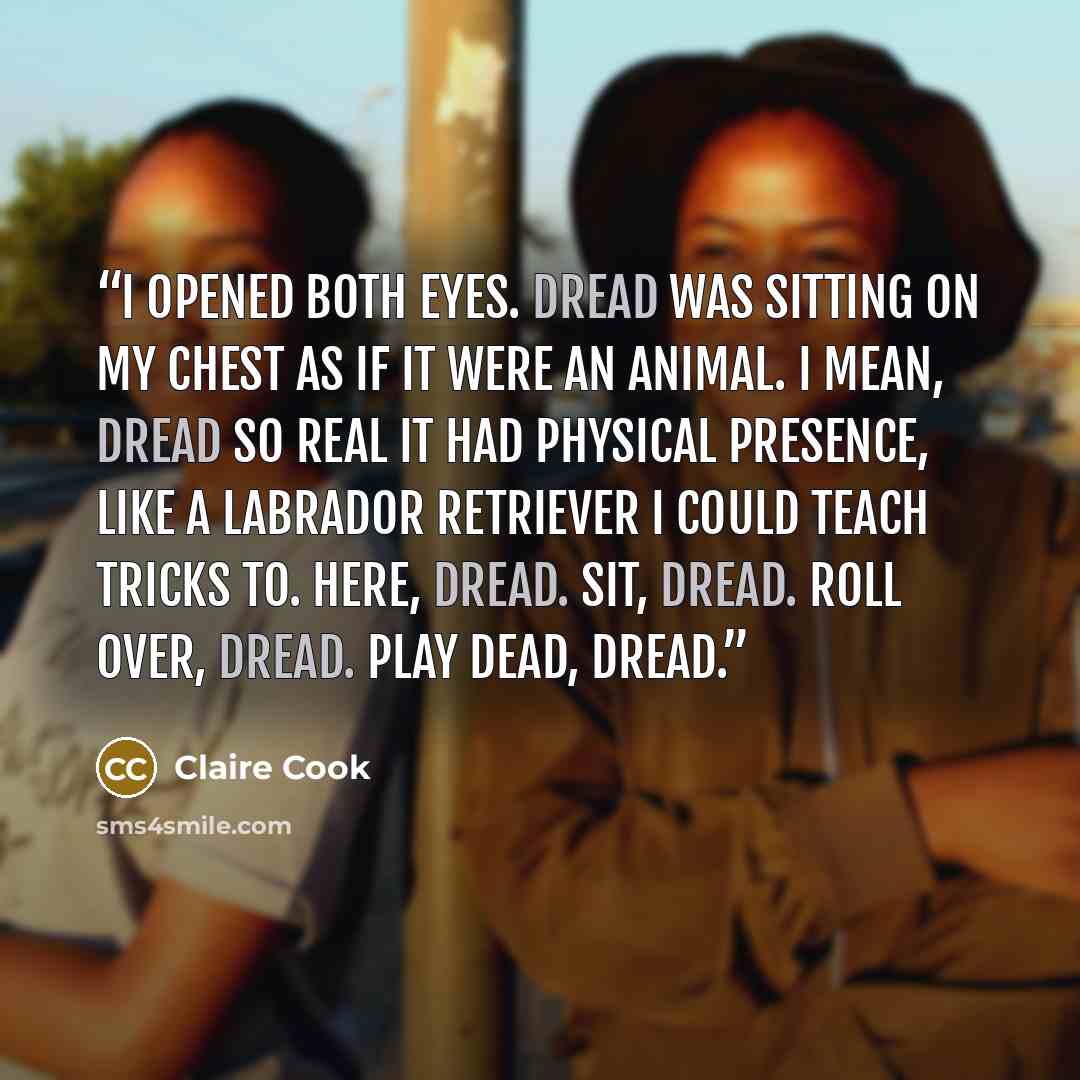 “I opened both eyes. Dread was sitting on my chest as if it were an animal. I mean, dread so real it had physical presence, like a Labrador retriever I could teach tricks to. Here, Dread. Sit, Dread. Roll over, Dread. Play dead, Dread.” quote by Claire Cook