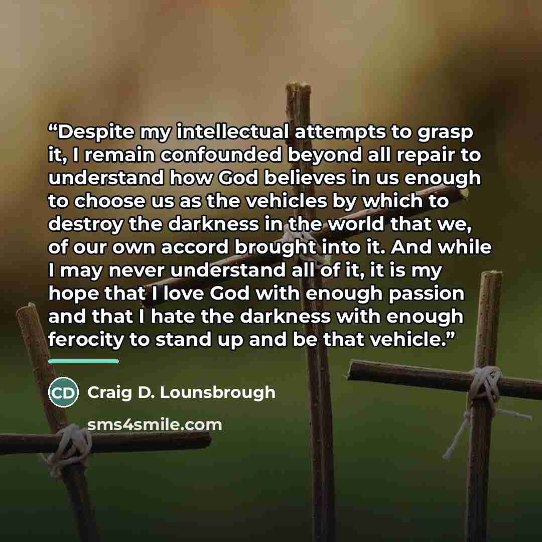 “Despite my intellectual attempts to grasp it, I remain confounded beyond all repair to understand how God believes in us enough to choose us as the vehicles by which to destroy the darkness in the world that we, of our own accord brought into it. And while I may never understand all of it, it is…” quote by Craig D. Lounsbrough