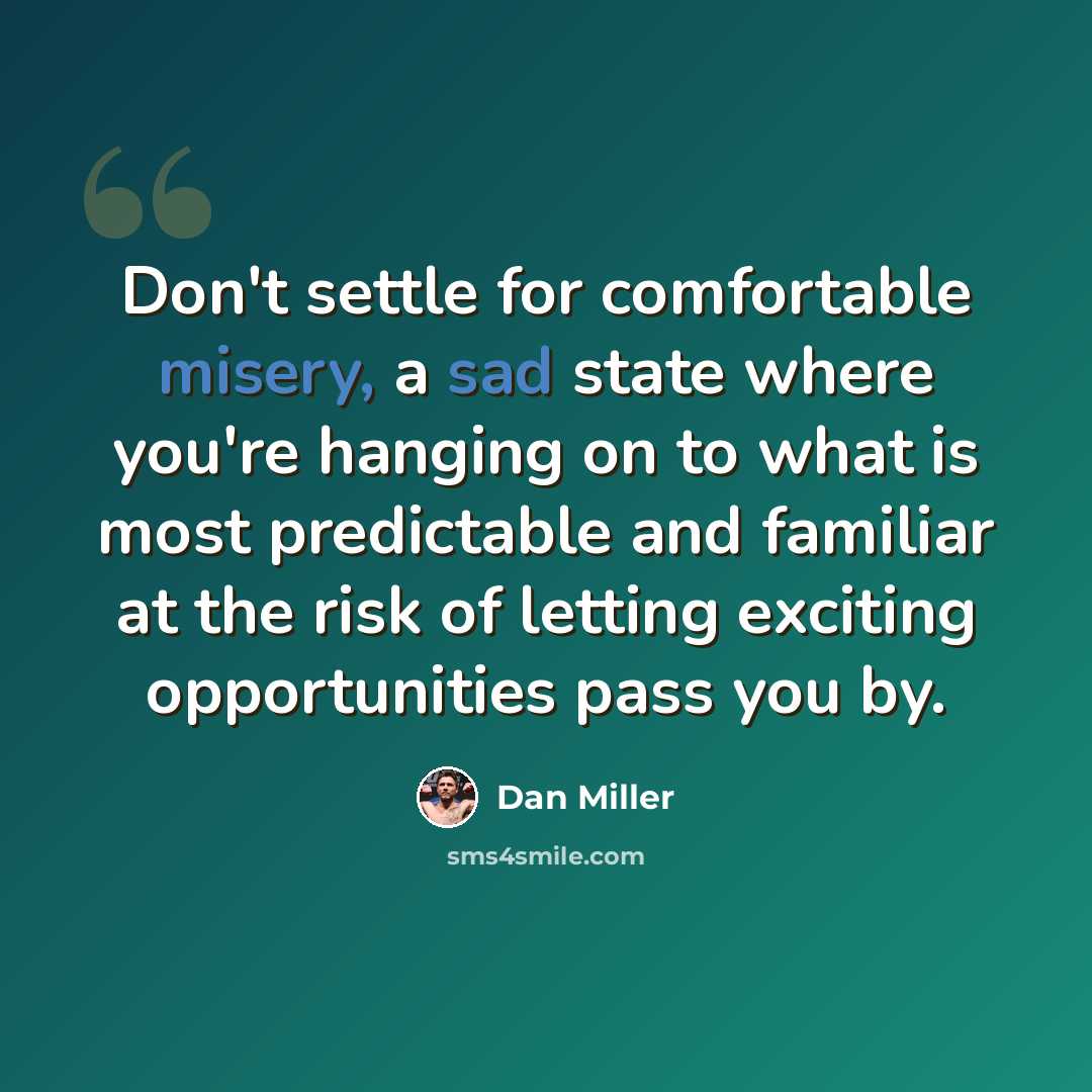 “Don't settle for comfortable misery, a sad state where you're hanging on to what is most predictable and familiar at the risk of letting exciting opportunities pass you by.” quote by Dan Miller