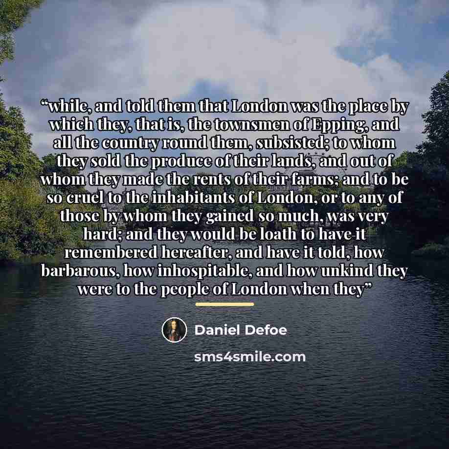 “while, and told them that London was the place by which they, that is, the townsmen of Epping, and all the country round them, subsisted; to whom they sold the produce of their lands, and out of whom they made the rents of their farms; and to be so cruel to the inhabitants of London, or to any of…” quote by Daniel Defoe