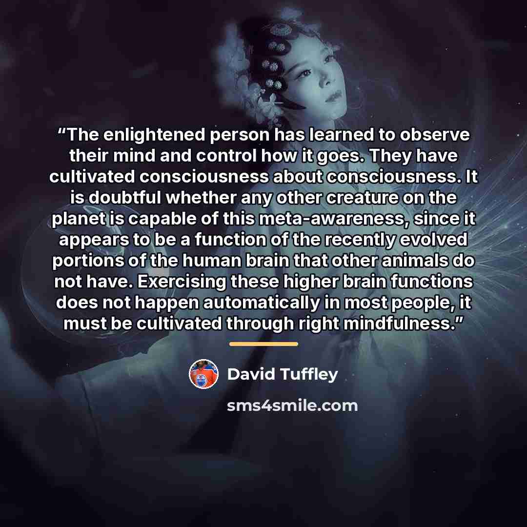 “The enlightened person has learned to observe their mind and control how it goes. They have cultivated consciousness about consciousness. It is doubtful whether any other creature on the planet is capable of this meta-awareness, since it appears to be a function of the recently evolved portions of…” quote by David Tuffley