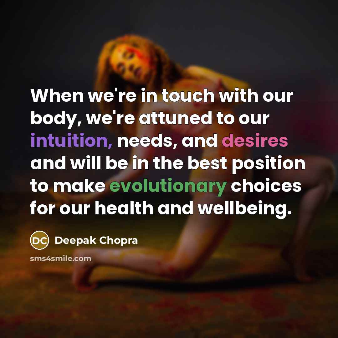 “When we're in touch with our body, we're attuned to our intuition, needs, and desires and will be in the best position to make evolutionary choices for our health and wellbeing.” quote by Deepak Chopra