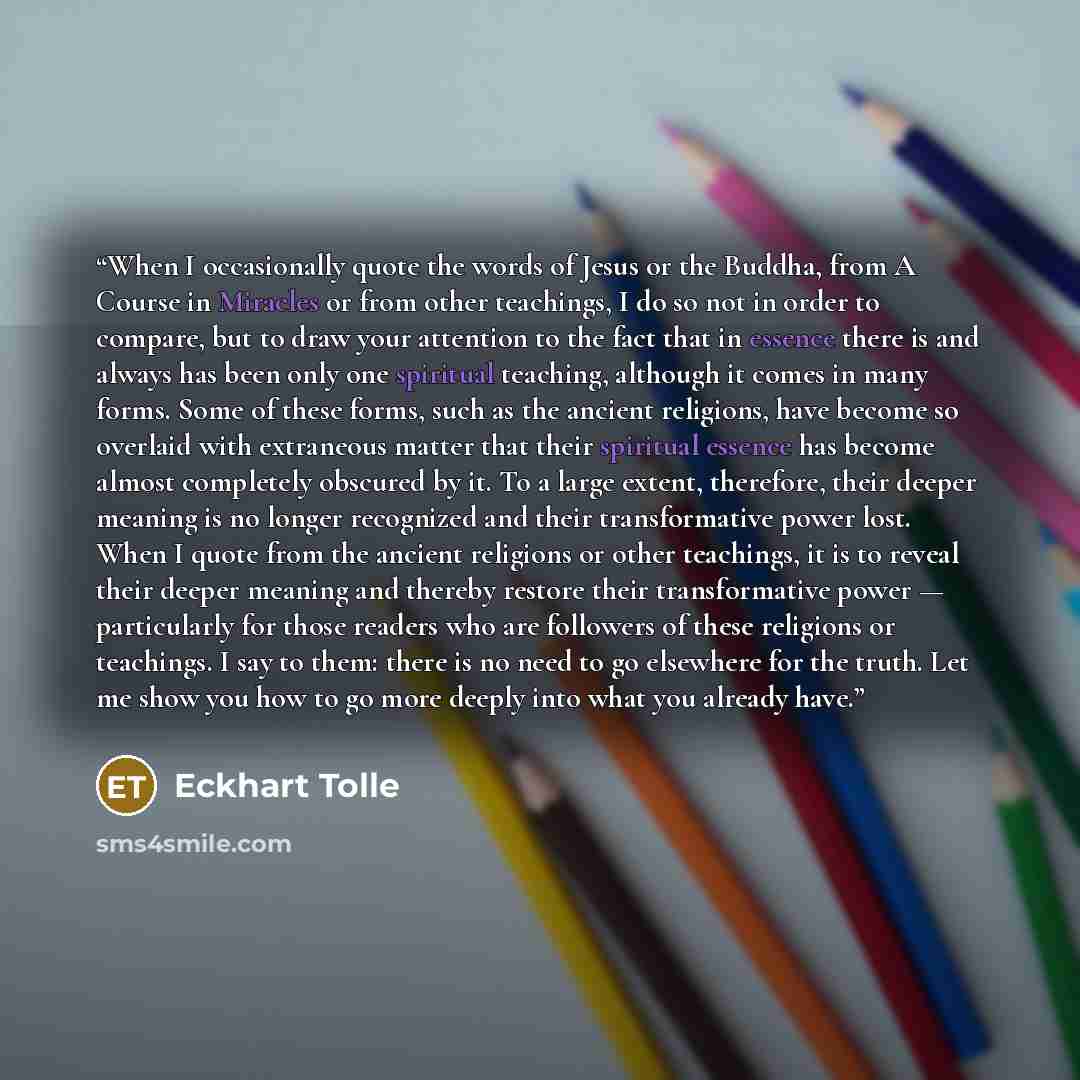 “When I occasionally quote the words of Jesus or the Buddha, from A Course in Miracles or from other teachings, I do so not in order to compare, but to draw your attention to the fact that in essence there is and always has been only one spiritual teaching, although it comes in many forms. Some of…” quote by Eckhart Tolle