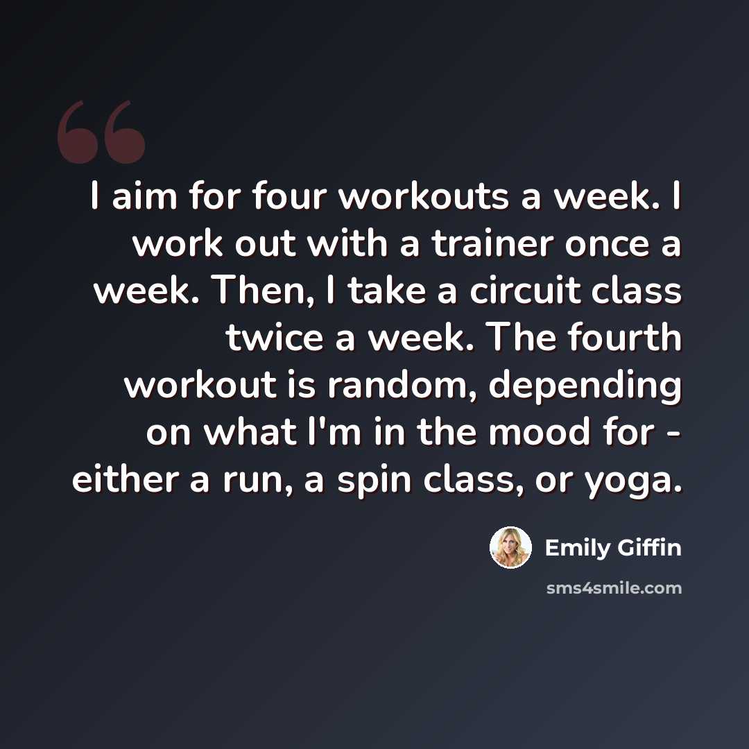 “I aim for four workouts a week. I work out with a trainer once a week. Then, I take a circuit class twice a week. The fourth workout is random, depending on what I'm in the mood for - either a run, a spin class, or yoga.” quote by Emily Giffin