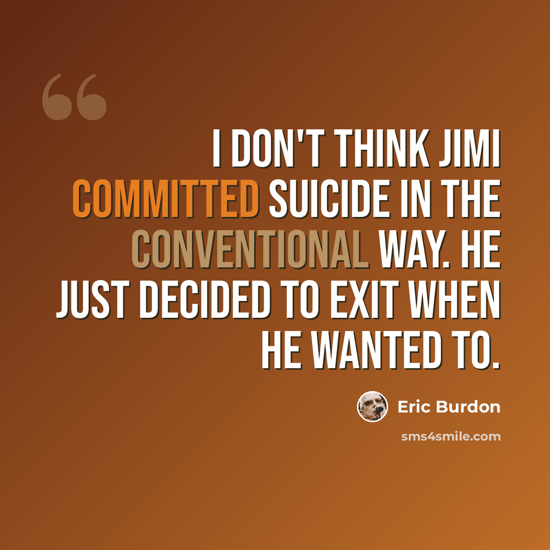 “I don't think Jimi committed suicide in the conventional way. He just decided to exit when he wanted to.” quote by Eric Burdon