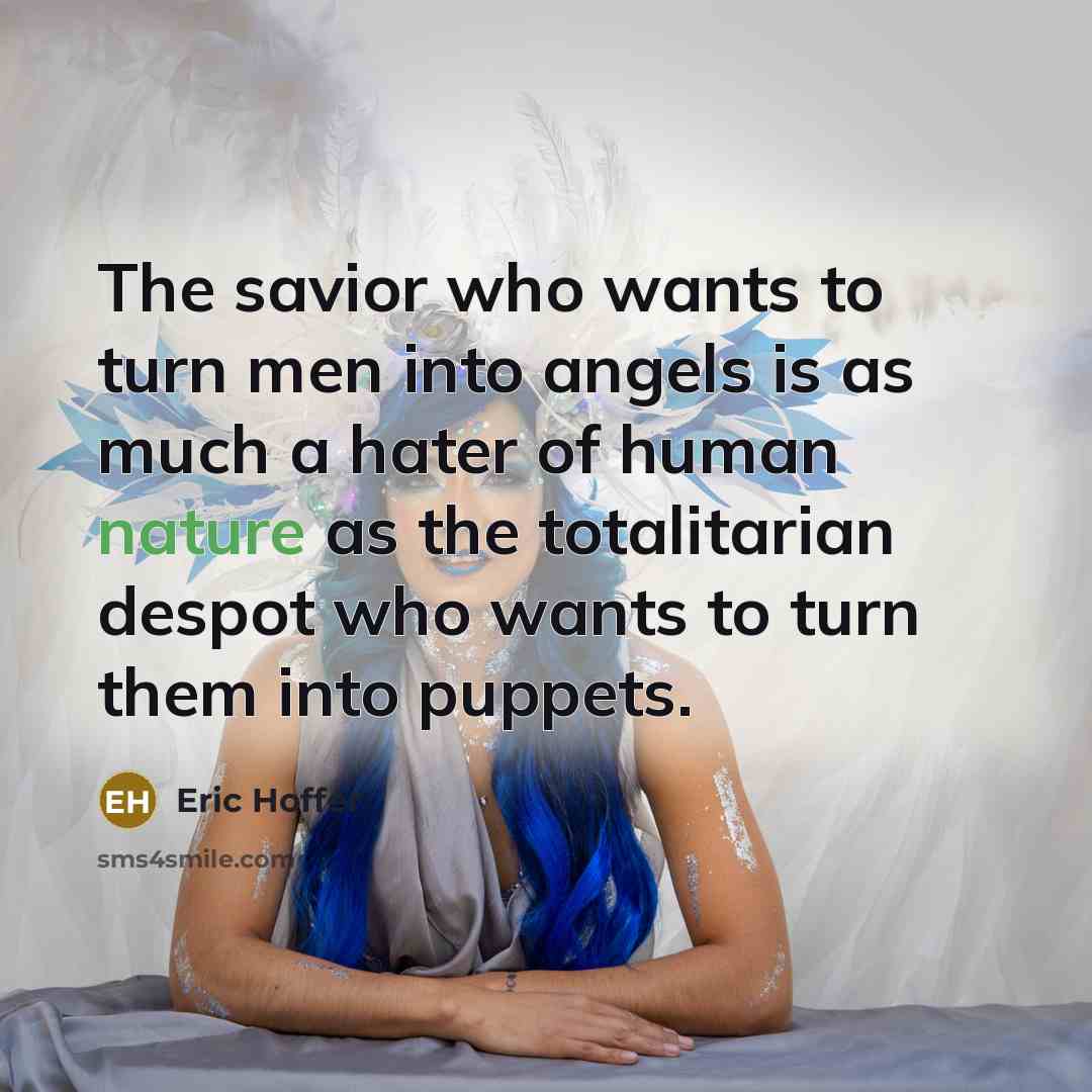 “The savior who wants to turn men into angels is as much a hater of human nature as the totalitarian despot who wants to turn them into puppets.” quote by Eric Hoffer