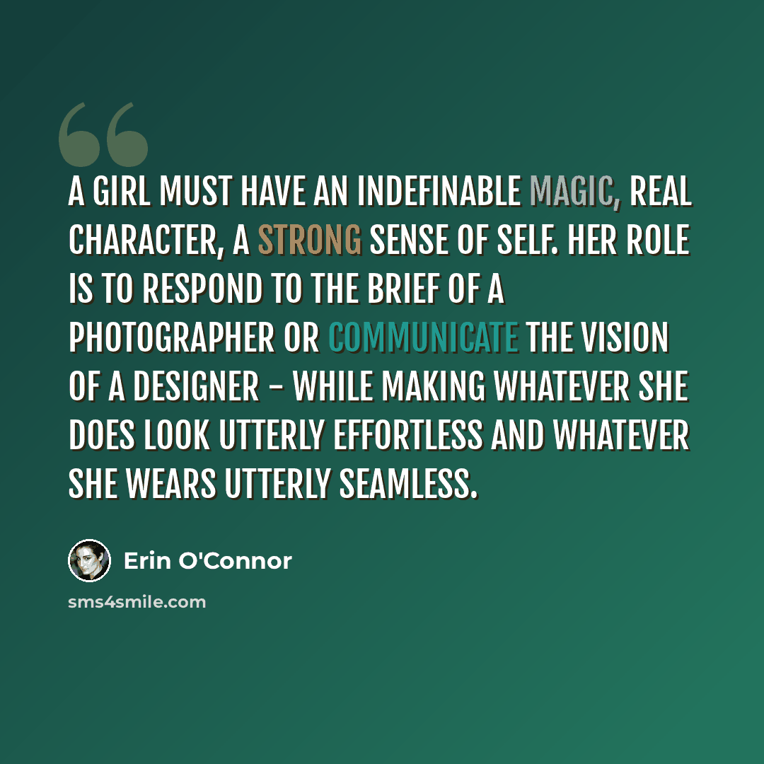“A girl must have an indefinable magic, real character, a strong sense of self. Her role is to respond to the brief of a photographer or communicate the vision of a designer - while making whatever she does look utterly effortless and whatever she wears utterly seamless.” quote by Erin O'Connor