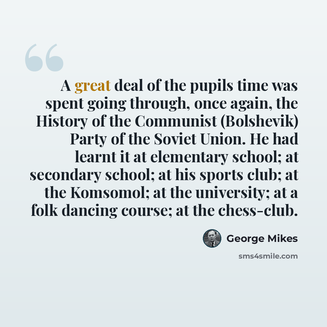 “A great deal of the pupils time was spent going through, once again, the History of the Communist (Bolshevik) Party of the Soviet Union. He had learnt it at elementary school; at secondary school; at his sports club; at the Komsomol; at the university; at a folk dancing course; at the chess-club.” quote by George Mikes