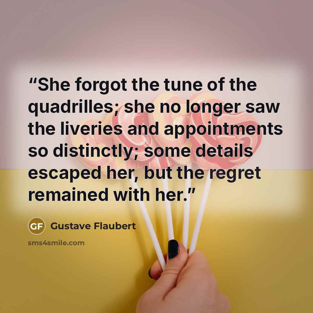 “She forgot the tune of the quadrilles; she no longer saw the liveries and appointments so distinctly; some details escaped her, but the regret remained with her.” quote by Gustave Flaubert