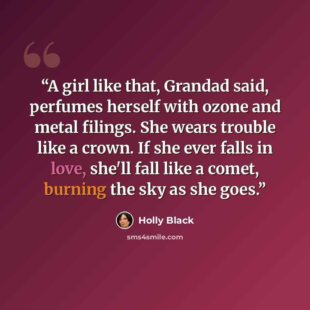 “A girl like that, Grandad said, perfumes herself with ozone and metal filings. She wears trouble like a crown. If she ever falls in love, she'll fall like a comet, burning the sky as she goes.” quote by Holly Black
