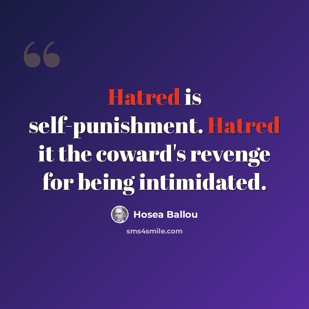 “Hatred is self-punishment. Hatred it the coward's revenge for being intimidated.” quote by Hosea Ballou