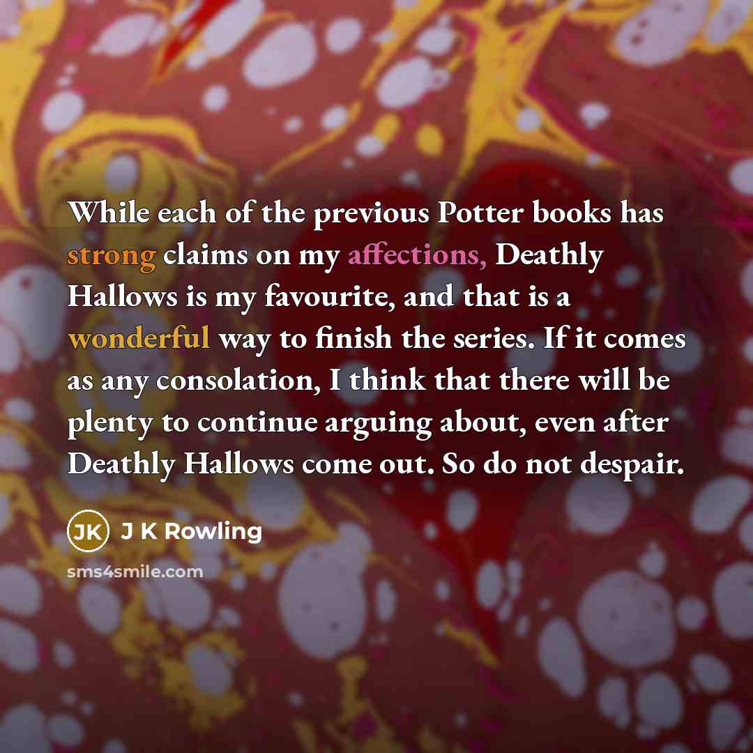 “While each of the previous Potter books has strong claims on my affections, Deathly Hallows is my favourite, and that is a wonderful way to finish the series. If it comes as any consolation, I think that there will be plenty to continue arguing about, even after Deathly Hallows come out. So do not…” quote by J K Rowling