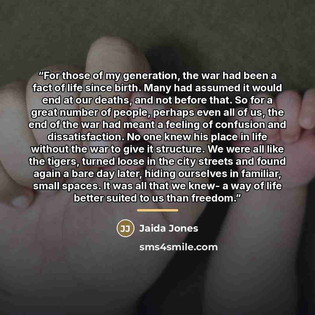 “For those of my generation, the war had been a fact of life since birth. Many had assumed it would end at our deaths, and not before that. So for a great number of people, perhaps even all of us, the end of the war had meant a feeling of confusion and dissatisfaction. No one knew his place in life…” quote by Jaida Jones