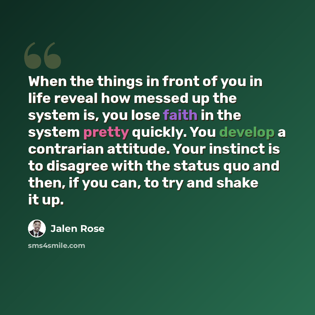 “When the things in front of you in life reveal how messed up the system is, you lose faith in the system pretty quickly. You develop a contrarian attitude. Your instinct is to disagree with the status quo and then, if you can, to try and shake it up.” quote by Jalen Rose