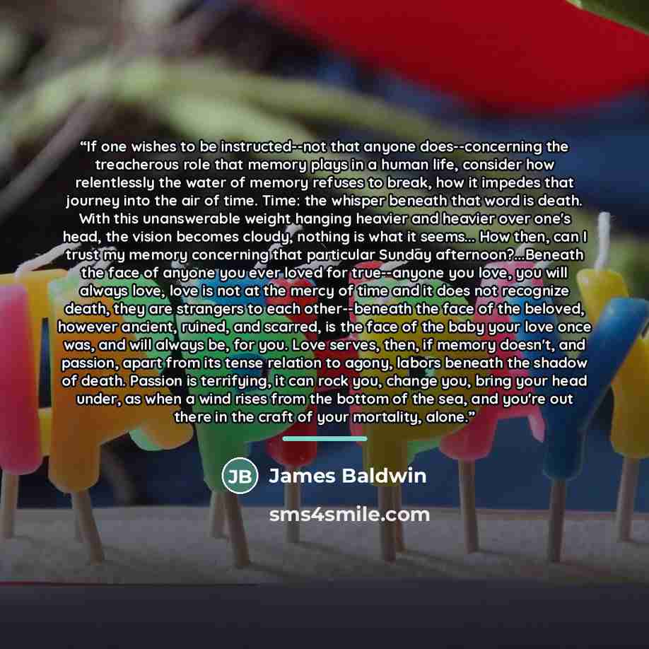 “If one wishes to be instructed--not that anyone does--concerning the treacherous role that memory plays in a human life, consider how relentlessly the water of memory refuses to break, how it impedes that journey into the air of time. Time: the whisper beneath that word is death. With this…” quote by James Baldwin