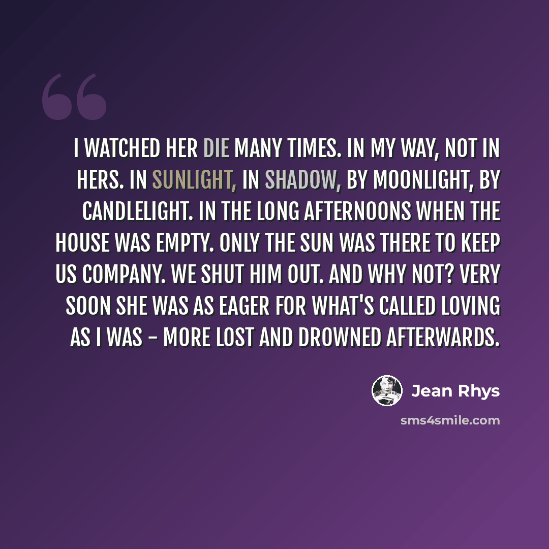 “I watched her die many times. In my way, not in hers. In sunlight, in shadow, by moonlight, by candlelight. In the long afternoons when the house was empty. Only the sun was there to keep us company. We shut him out. And why not? Very soon she was as eager for what's called loving as I was - more…” quote by Jean Rhys