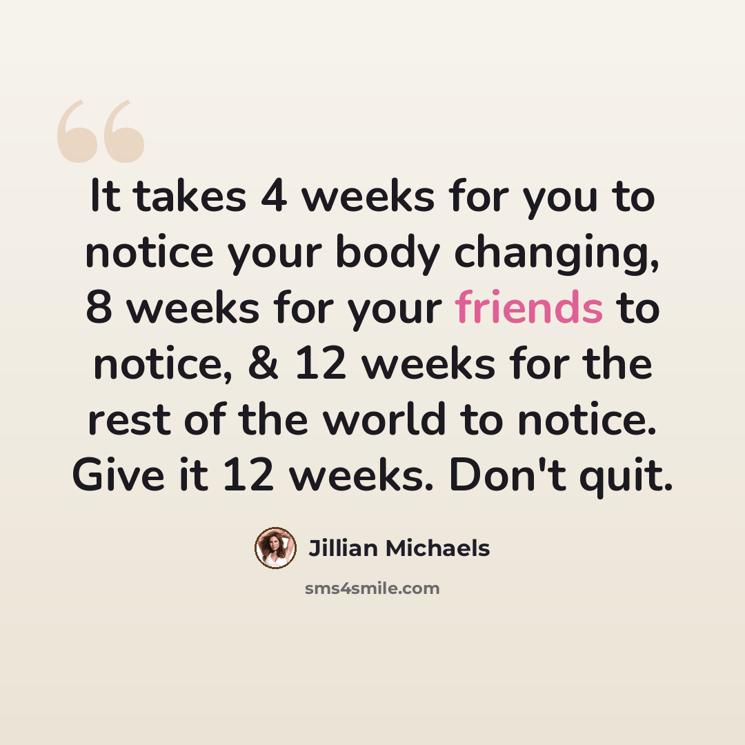 “It takes 4 weeks for you to notice your body changing, 8 weeks for your friends to notice, & 12 weeks for the rest of the world to notice. Give it 12 weeks. Don't quit.” quote by Jillian Michaels