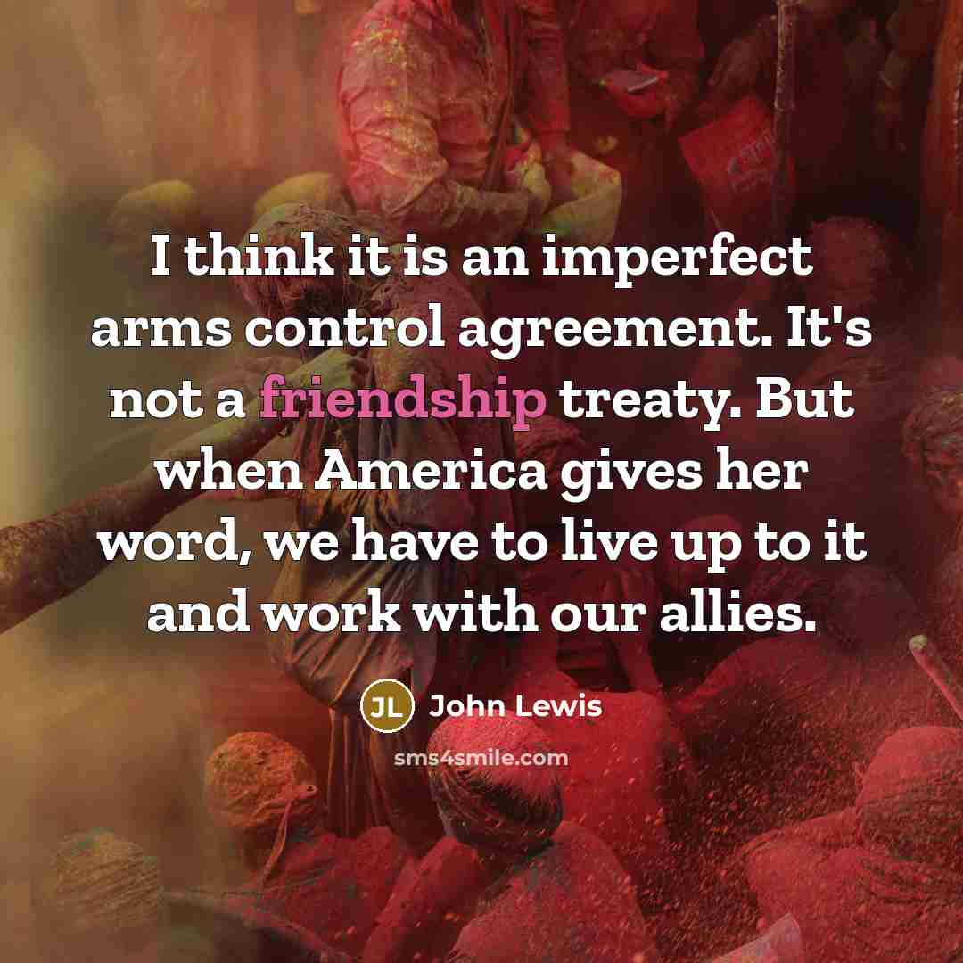 “I think it is an imperfect arms control agreement. It's not a friendship treaty. But when America gives her word, we have to live up to it and work with our allies.” quote by John Lewis