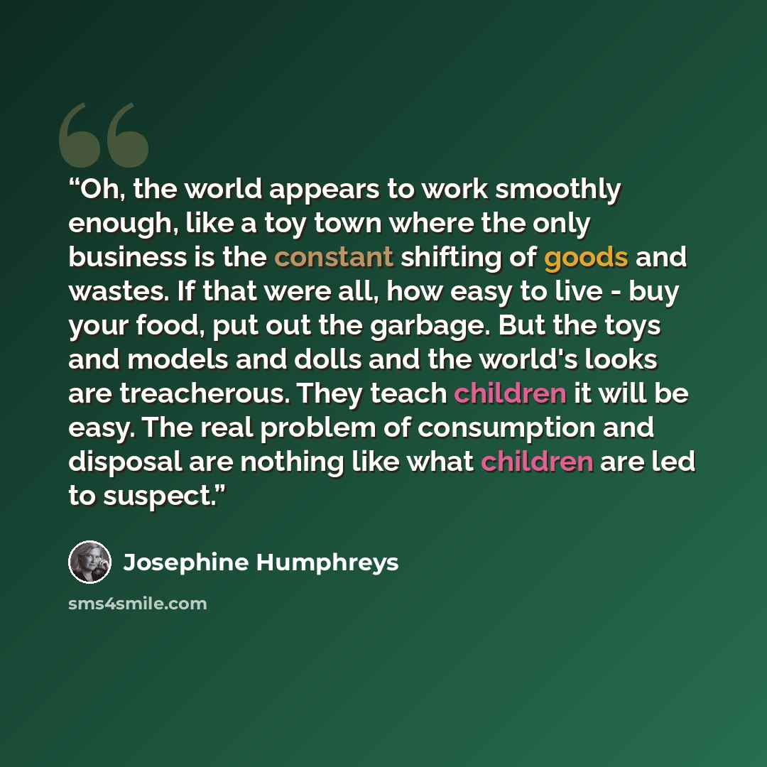 “Oh, the world appears to work smoothly enough, like a toy town where the only business is the constant shifting of goods and wastes. If that were all, how easy to live - buy your food, put out the garbage. But the toys and models and dolls and the world's looks are treacherous. They teach children…” quote by Josephine Humphreys