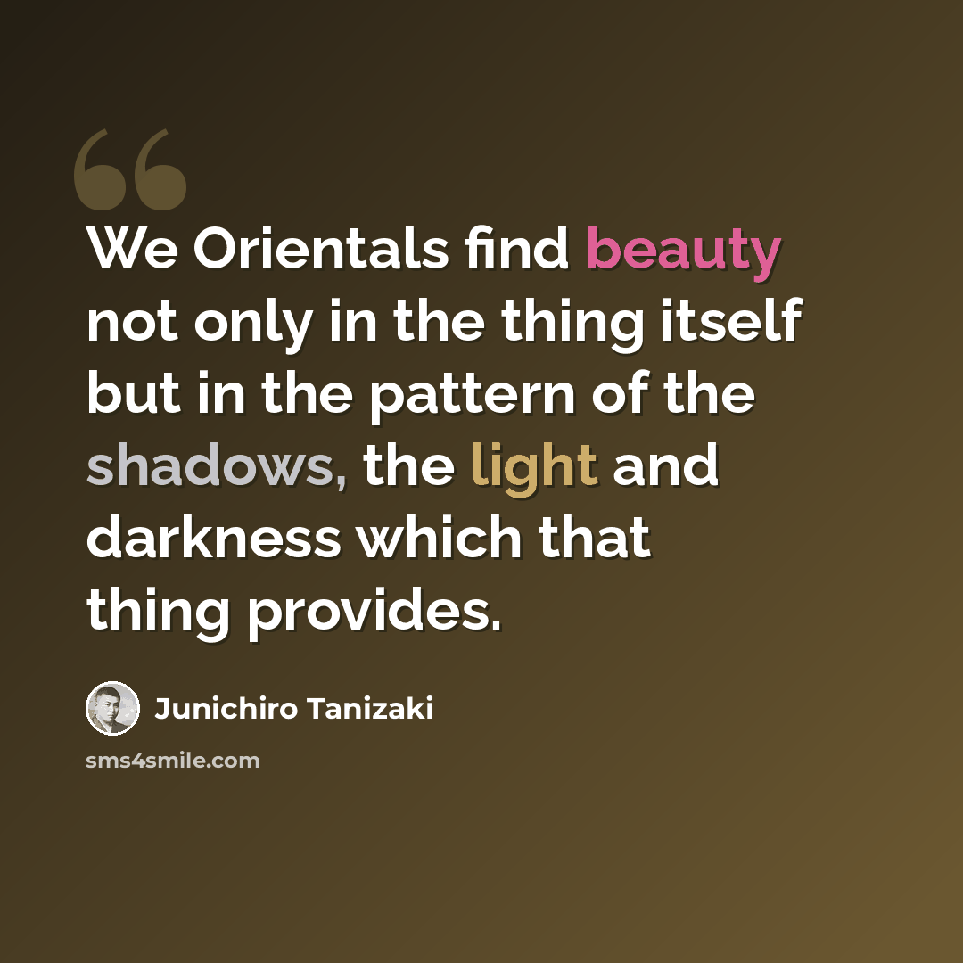 “We Orientals find beauty not only in the thing itself but in the pattern of the shadows, the light and darkness which that thing provides.” quote by Junichiro Tanizaki