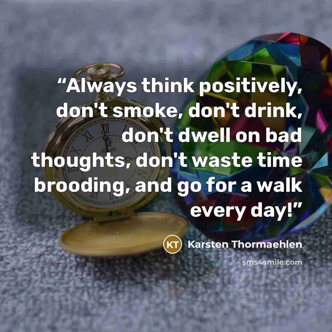 “Always think positively, don't smoke, don't drink, don't dwell on bad thoughts, don't waste time brooding, and go for a walk every day!” quote by Karsten Thormaehlen