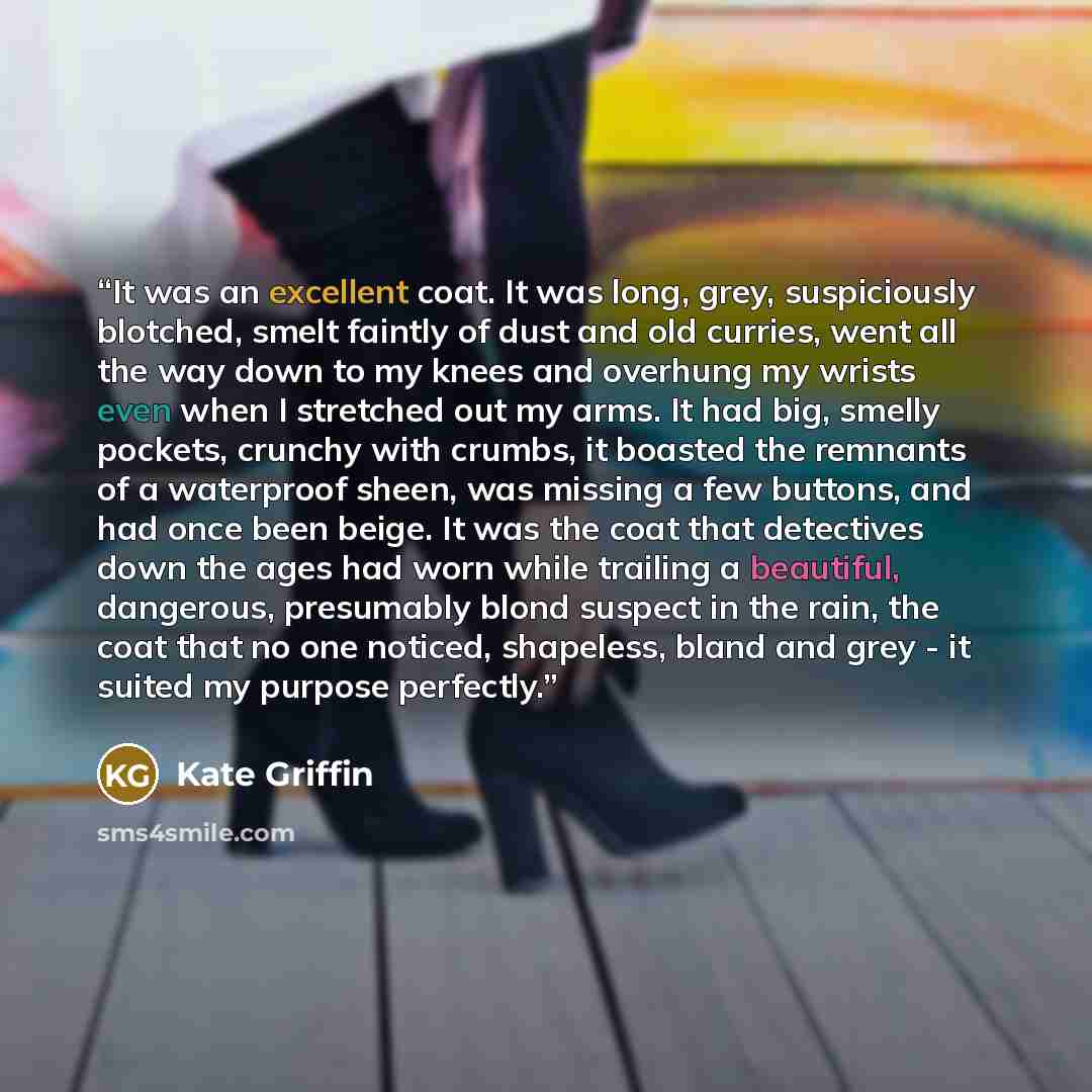 “It was an excellent coat. It was long, grey, suspiciously blotched, smelt faintly of dust and old curries, went all the way down to my knees and overhung my wrists even when I stretched out my arms. It had big, smelly pockets, crunchy with crumbs, it boasted the remnants of a waterproof sheen, was…” quote by Kate Griffin