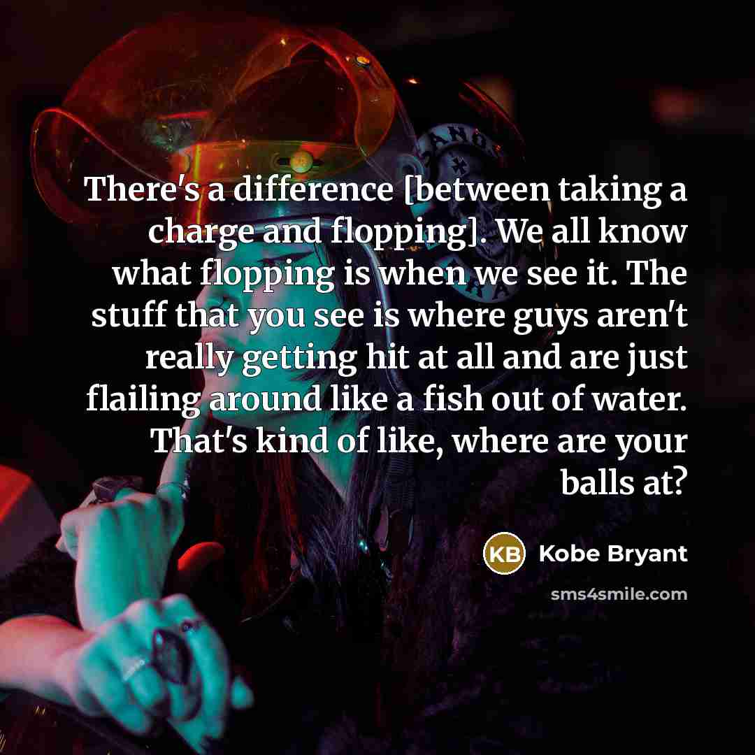“There's a difference [between taking a charge and flopping]. We all know what flopping is when we see it. The stuff that you see is where guys aren't really getting hit at all and are just flailing around like a fish out of water. That's kind of like, where are your balls at?” quote by Kobe Bryant