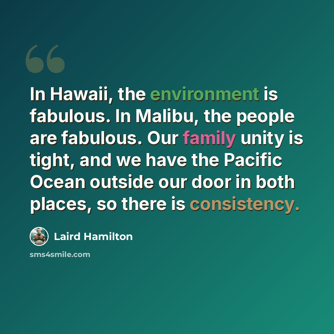 “In Hawaii, the environment is fabulous. In Malibu, the people are fabulous. Our family unity is tight, and we have the Pacific Ocean outside our door in both places, so there is consistency.” quote by Laird Hamilton