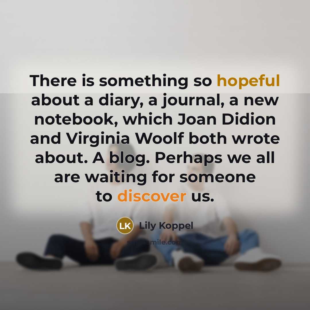 “There is something so hopeful about a diary, a journal, a new notebook, which Joan Didion and Virginia Woolf both wrote about. A blog. Perhaps we all are waiting for someone to discover us.” quote by Lily Koppel