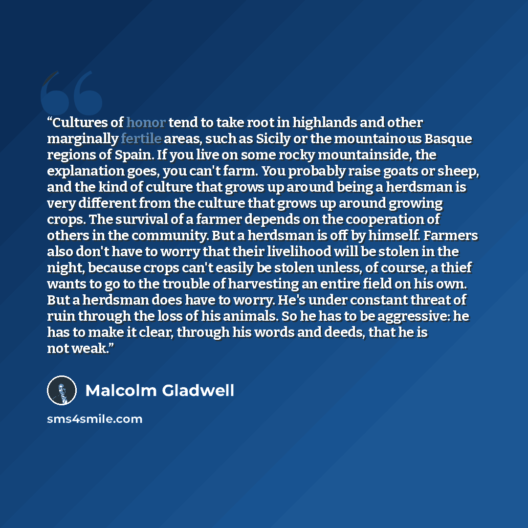 “Cultures of honor tend to take root in highlands and other marginally fertile areas, such as Sicily or the mountainous Basque regions of Spain. If you live on some rocky mountainside, the explanation goes, you can't farm. You probably raise goats or sheep, and the kind of culture that grows up…” quote by Malcolm Gladwell