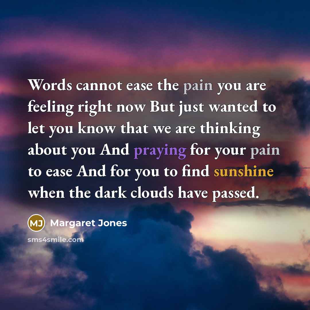 “Words cannot ease the pain you are feeling right now But just wanted to let you know that we are thinking about you And praying for your pain to ease And for you to find sunshine when the dark clouds have passed.” quote by Margaret Jones