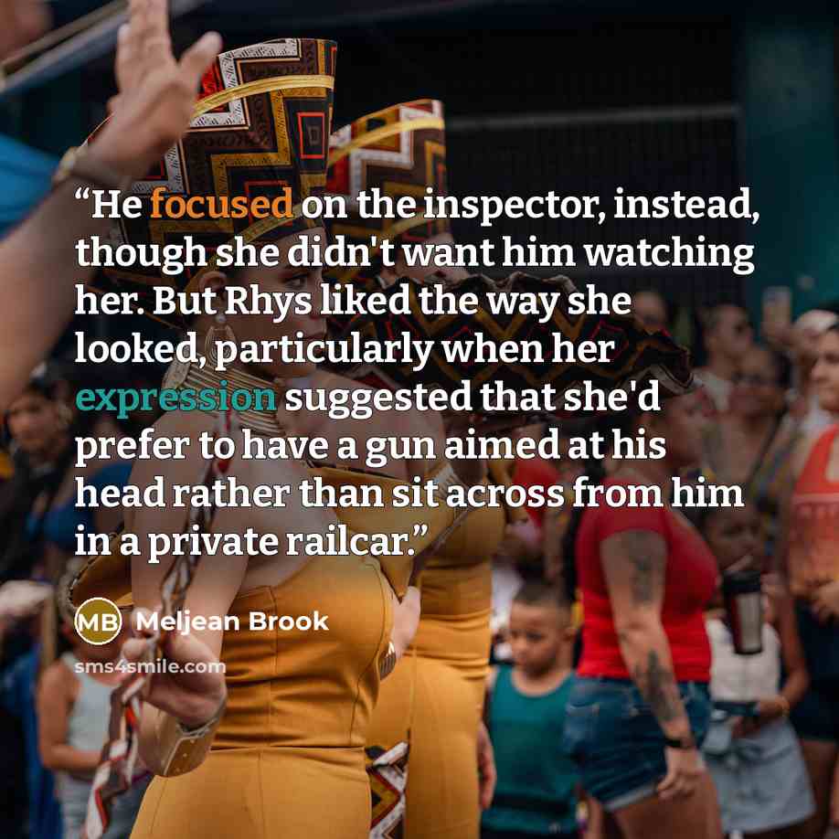 “He focused on the inspector, instead, though she didn't want him watching her. But Rhys liked the way she looked, particularly when her expression suggested that she'd prefer to have a gun aimed at his head rather than sit across from him in a private railcar.” quote by Meljean Brook