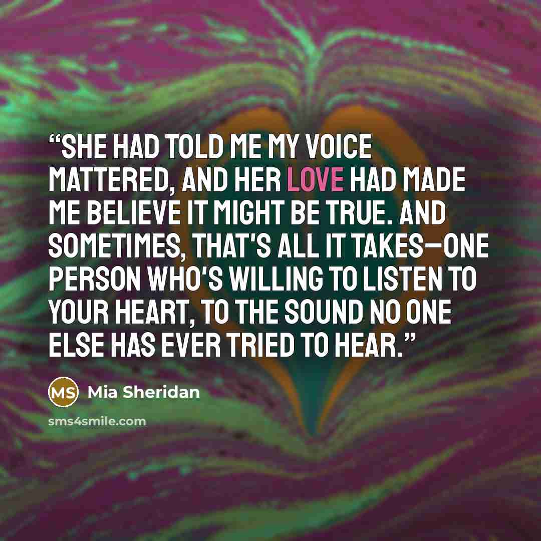 “She had told me my voice mattered, and her love had made me believe it might be true. And sometimes, that's all it takes–one person who's willing to listen to your heart, to the sound no one else has ever tried to hear.” quote by Mia Sheridan