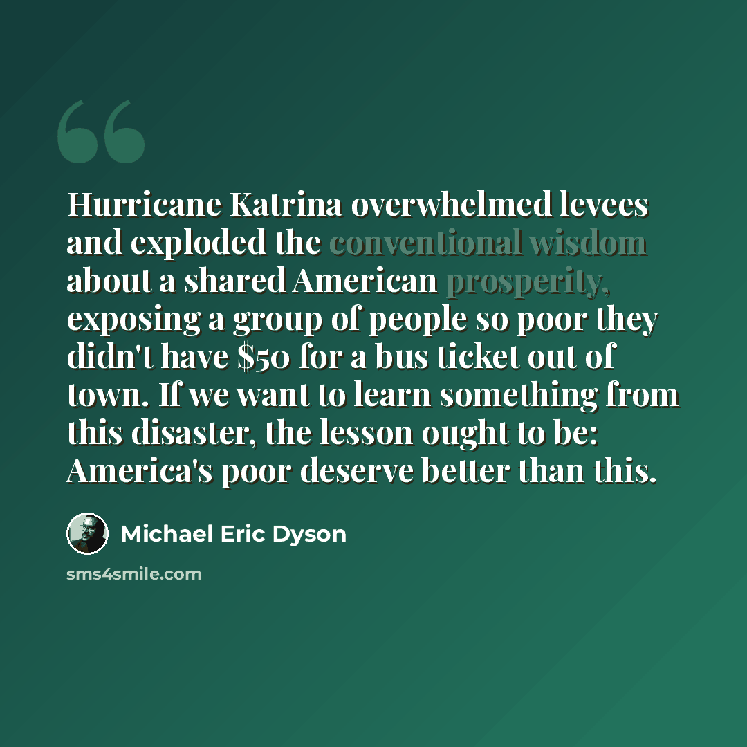 “Hurricane Katrina overwhelmed levees and exploded the conventional wisdom about a shared American prosperity, exposing a group of people so poor they didn't have $50 for a bus ticket out of town. If we want to learn something from this disaster, the lesson ought to be: America's poor deserve…” quote by Michael Eric Dyson