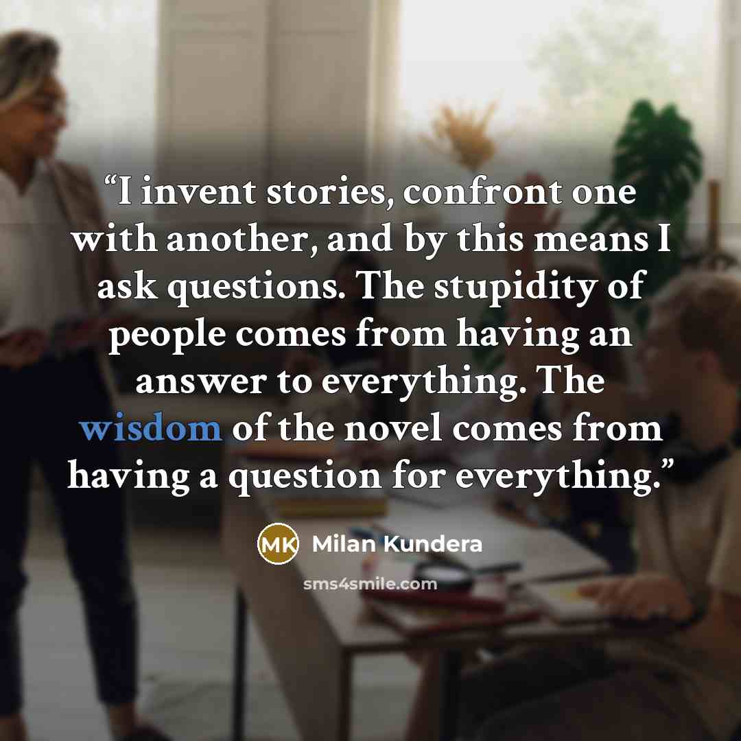 “I invent stories, confront one with another, and by this means I ask questions. The stupidity of people comes from having an answer to everything. The wisdom of the novel comes from having a question for everything.” quote by Milan Kundera