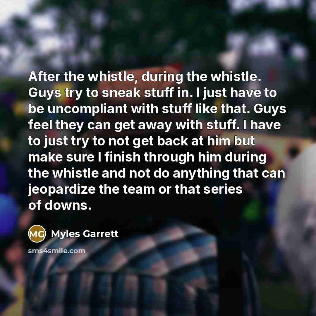 “After the whistle, during the whistle. Guys try to sneak stuff in. I just have to be uncompliant with stuff like that. Guys feel they can get away with stuff. I have to just try to not get back at him but make sure I finish through him during the whistle and not do anything that can jeopardize the…” quote by Myles Garrett