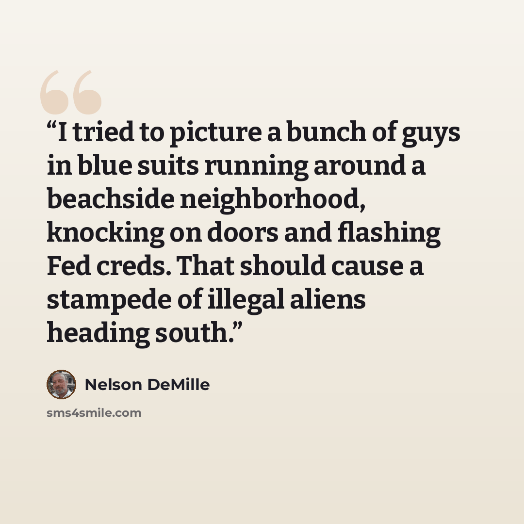 “I tried to picture a bunch of guys in blue suits running around a beachside neighborhood, knocking on doors and flashing Fed creds. That should cause a stampede of illegal aliens heading south.” quote by Nelson DeMille