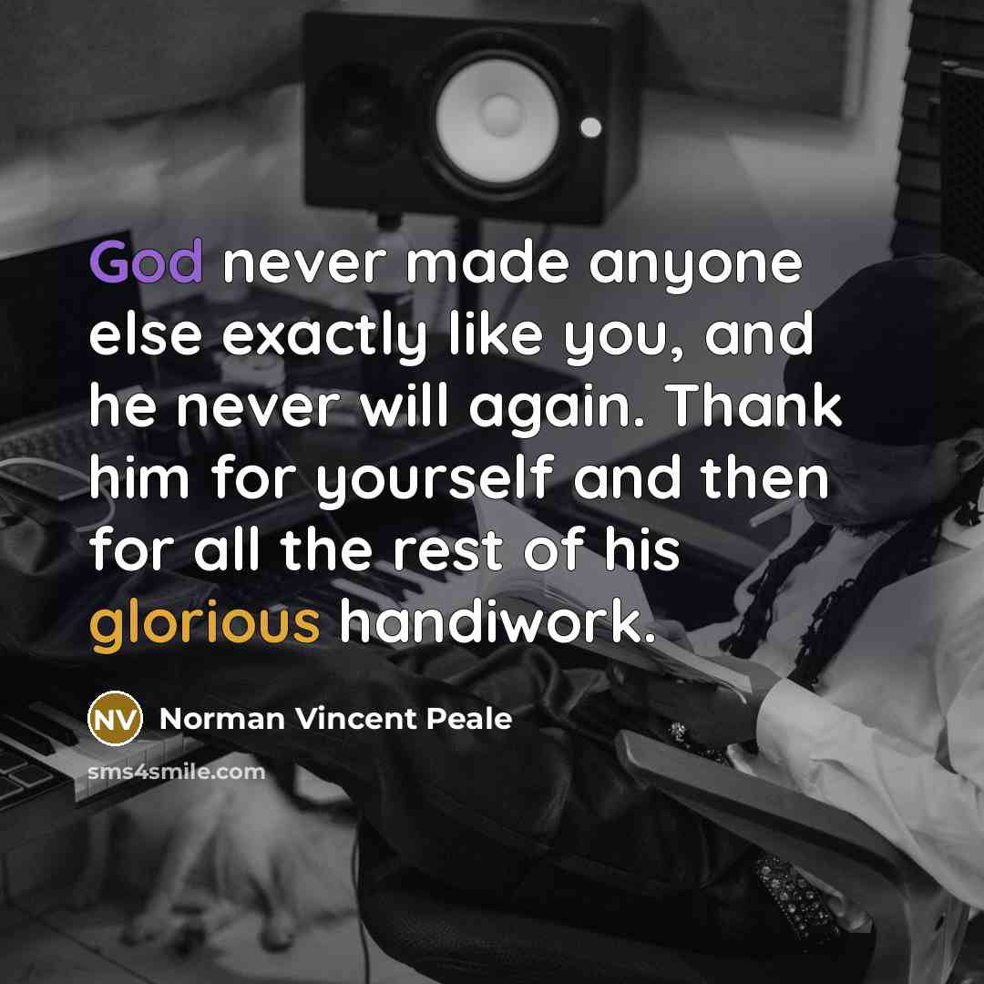 “God never made anyone else exactly like you, and he never will again. Thank him for yourself and then for all the rest of his glorious handiwork.” quote by Norman Vincent Peale